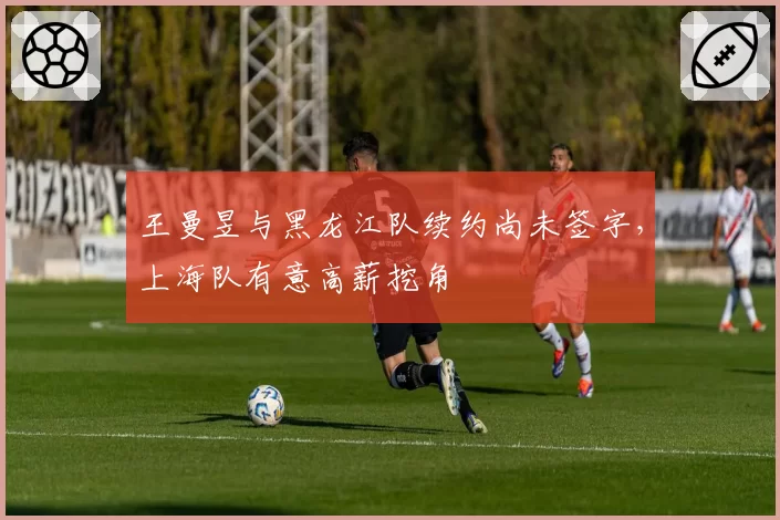 王曼昱与黑龙江队续约尚未签字，上海队有意高薪挖角