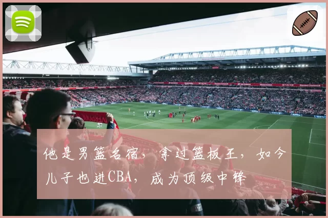 他是男篮名宿，拿过篮板王，如今儿子也进CBA，成为顶级中锋