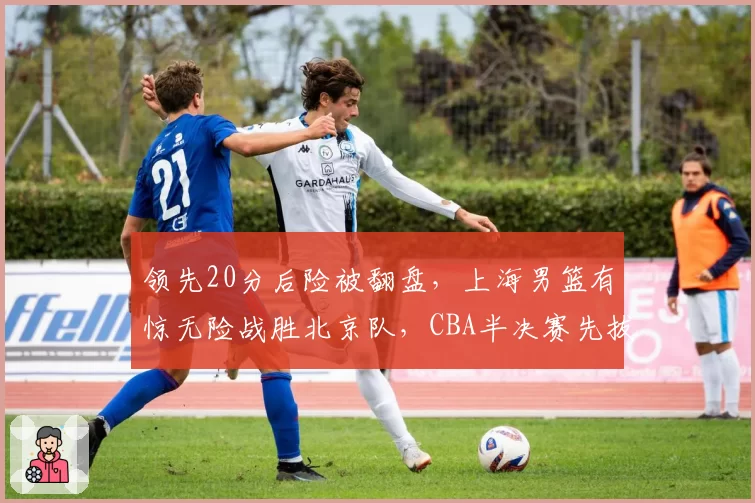 领先20分后险被翻盘,上海男篮有惊无险战胜北京队,CBA半决赛先拔头筹