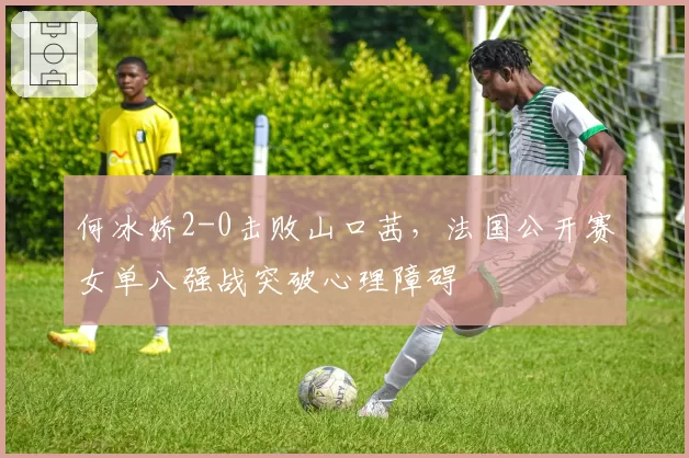 何冰娇2-0击败山口茜,法国公开赛女单八强战突破心理障碍