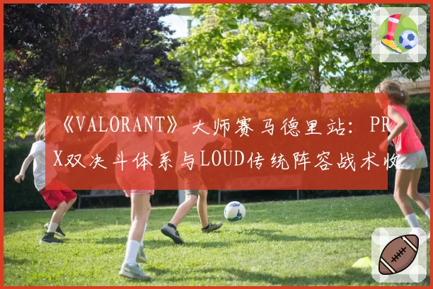 《VALORANT》大师赛马德里站：PRX双决斗体系与LOUD传统阵容战术收益分析
