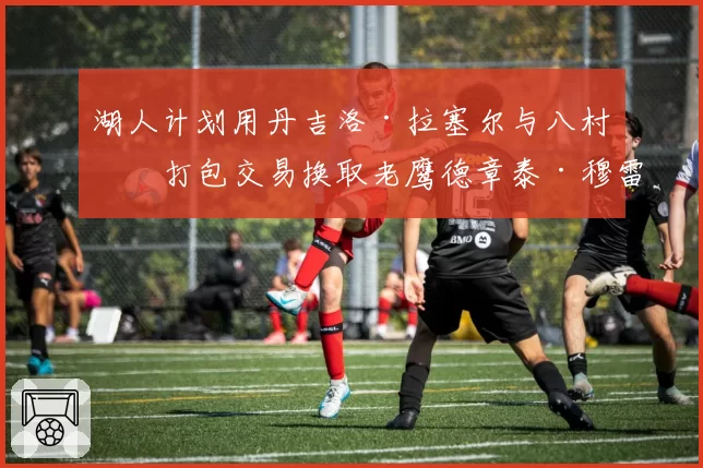 湖人计划用丹吉洛·拉塞尔与八村垒打包交易换取老鹰德章泰·穆雷